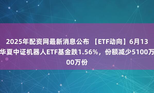 2025年配资网最新消息公布 【ETF动向】6月13日华夏中证机器人ETF基金跌1.56%，份额减少5100万份