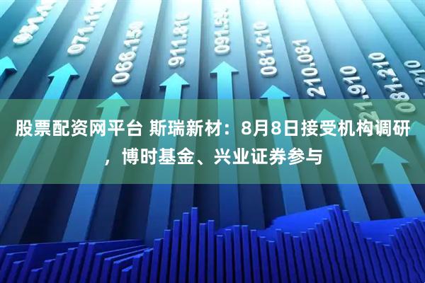 股票配资网平台 斯瑞新材：8月8日接受机构调研，博时基金、兴业证券参与
