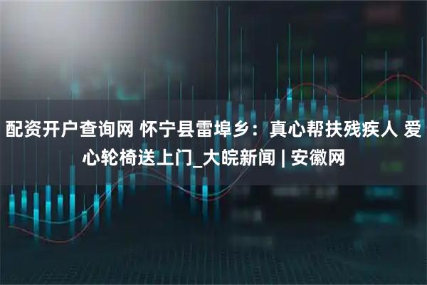 配资开户查询网 怀宁县雷埠乡：真心帮扶残疾人 爱心轮椅送上门_大皖新闻 | 安徽网