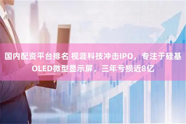 国内配资平台排名 视涯科技冲击IPO,专注于硅基OLED微型显示屏,三年亏损近8亿