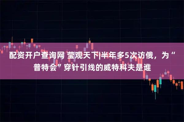 配资开户查询网 莹观天下|半年多5次访俄，为“普特会”穿针引线的威特科夫是谁