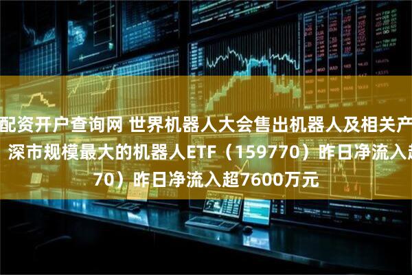 配资开户查询网 世界机器人大会售出机器人及相关产品超2亿元，深市规模最大的机器人ETF（159770）昨日净流入超7600万元