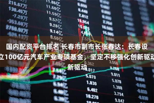 国内配资平台排名 长春市副市长张春达：长春设立100亿元汽车产业专项基金，坚定不移强化创新驱动