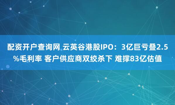 配资开户查询网 云英谷港股IPO：3亿巨亏叠2.5%毛利率 客户供应商双绞杀下 难撑83亿估值