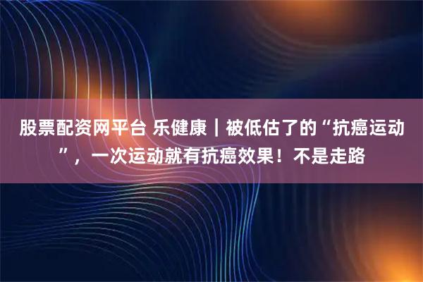 股票配资网平台 乐健康｜被低估了的“抗癌运动”，一次运动就有抗癌效果！不是走路