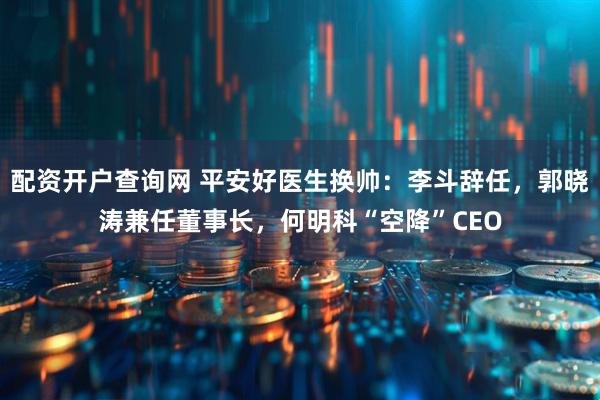 配资开户查询网 平安好医生换帅：李斗辞任，郭晓涛兼任董事长，何明科“空降”CEO