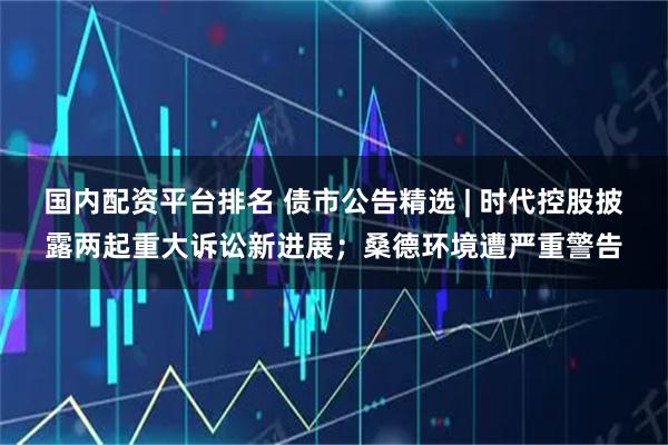 国内配资平台排名 债市公告精选 | 时代控股披露两起重大诉讼新进展；桑德环境遭严重警告