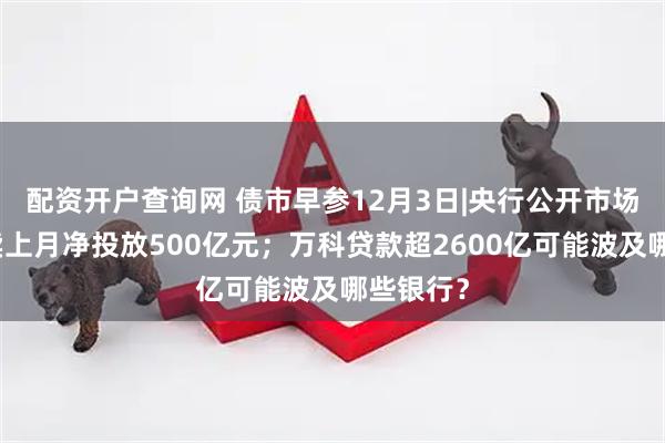 配资开户查询网 债市早参12月3日|央行公开市场国债买卖上月净投放500亿元；万科贷款超2600亿可能波及哪些银行？