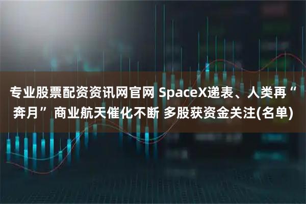 专业股票配资资讯网官网 SpaceX递表、人类再“奔月” 商业航天催化不断 多股获资金关注(名单)