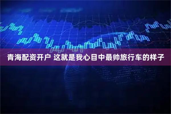 青海配资开户 这就是我心目中最帅旅行车的样子