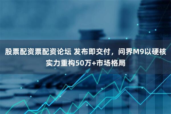 股票配资票配资论坛 发布即交付，问界M9以硬核实力重构50万+市场格局