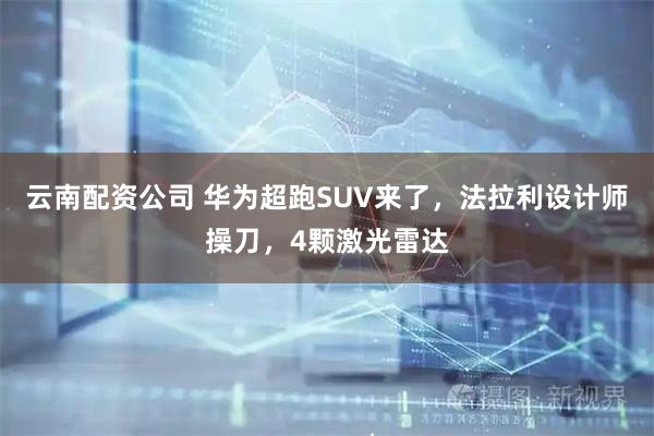 云南配资公司 华为超跑SUV来了，法拉利设计师操刀，4颗激光雷达