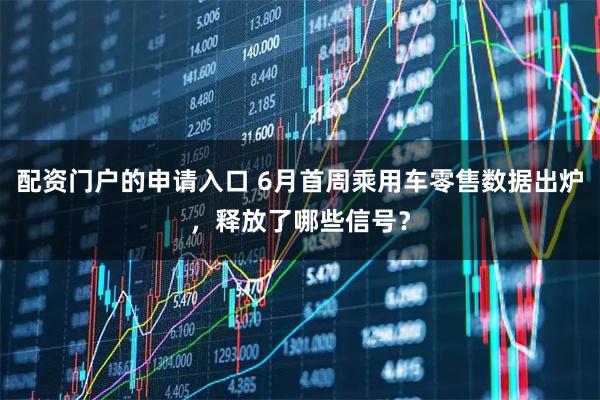 配资门户的申请入口 6月首周乘用车零售数据出炉，释放了哪些信号？
