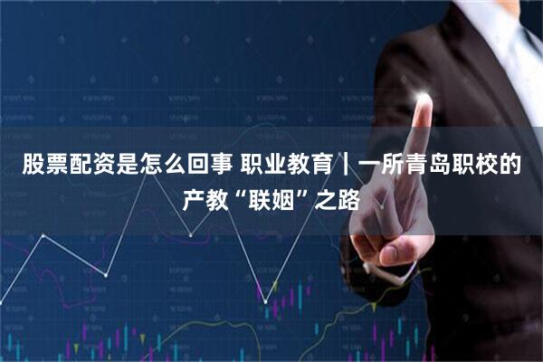 股票配资是怎么回事 职业教育｜一所青岛职校的产教“联姻”之路