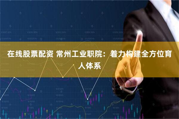 在线股票配资 常州工业职院：着力构建全方位育人体系