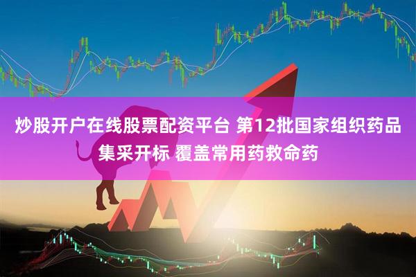炒股开户在线股票配资平台 第12批国家组织药品集采开标 覆盖常用药救命药
