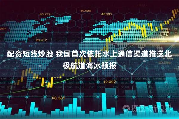 配资短线炒股 我国首次依托水上通信渠道推送北极航道海冰预报
