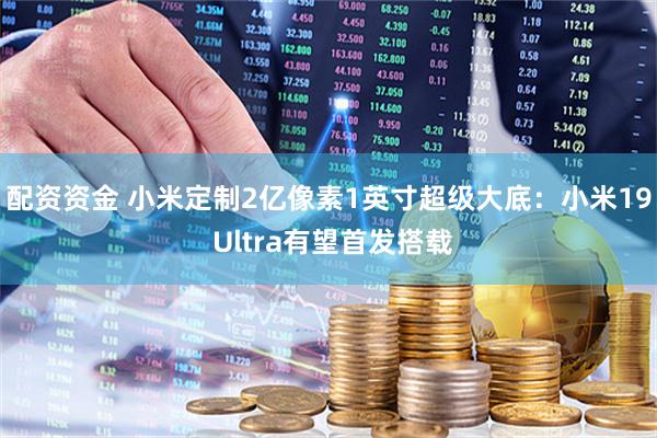 配资资金 小米定制2亿像素1英寸超级大底：小米19 Ultra有望首发搭载