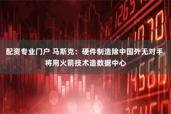 配资专业门户 马斯克：硬件制造除中国外无对手 将用火箭技术造数据中心
