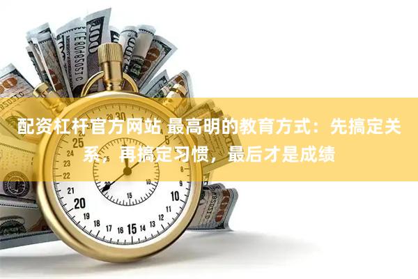 配资杠杆官方网站 最高明的教育方式：先搞定关系，再搞定习惯，最后才是成绩
