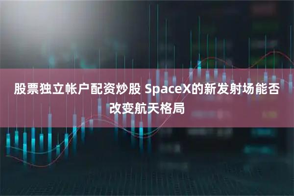 股票独立帐户配资炒股 SpaceX的新发射场能否改变航天格局