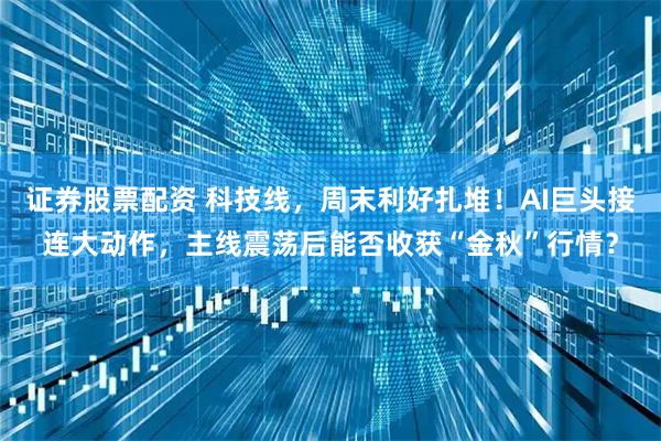 证券股票配资 科技线,周末利好扎堆!AI巨头接连大动作,主线震荡后能否收获“金秋”行情?