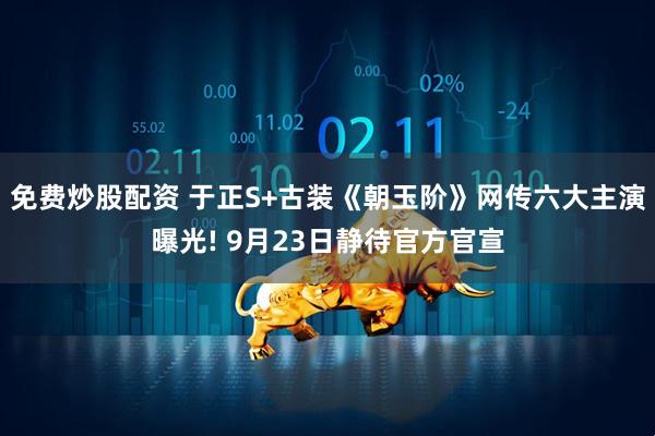 免费炒股配资 于正S+古装《朝玉阶》网传六大主演曝光! 9月23日静待官方官宣