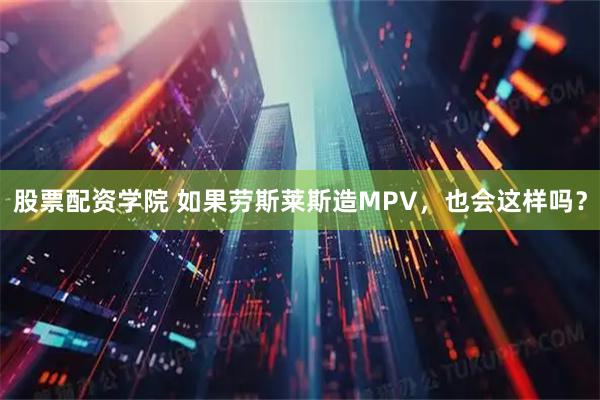 股票配资学院 如果劳斯莱斯造MPV，也会这样吗？